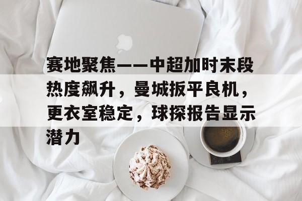 ayx game-赛地聚焦——中超加时末段热度飙升，曼城扳平良机，更衣室稳定，球探报告显示潜力-ayx game